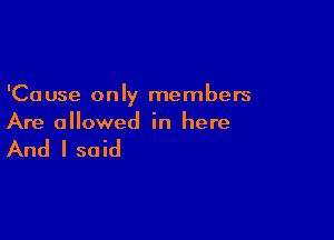 'Ca use only members

Are allowed in here

And I said