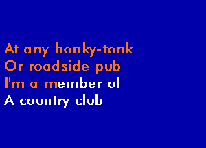 At any honky-fonk
Or roadside pub

I'm a member of
A country club