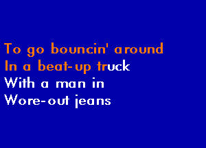 To go bouncin' around
In a beat- up truck

With a man in
Wore-oui ieans