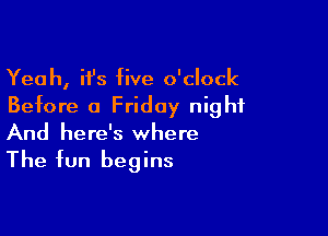 Yeah, it's five o'clock
Before a Friday night

And here's where

The fun begins