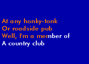 At any honky-fonk
Or roadside pub

Well, I'm a member of
A country club