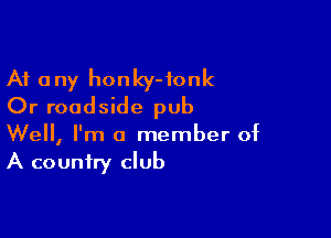 At any honky-fonk
Or roadside pub

Well, I'm a member of
A country club