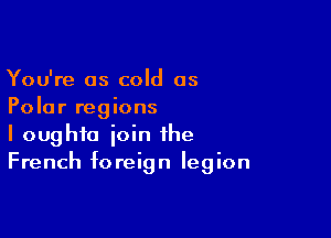 You're as cold as
Polar regions

I oughfo join the
French foreign legion