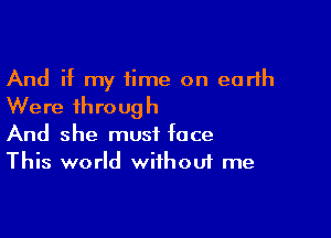 And if my time on earth
Were through

And she must face
This world without me