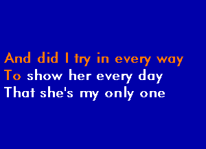 And did I try in every way

To show her every day
That she's my only one