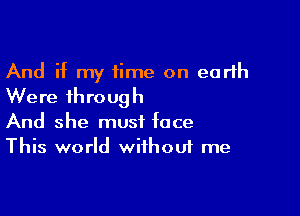 And if my time on earth
Were through

And she must face
This world without me