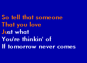 So tell that someone
That you love

Just what
You're thinkin' of
If tomorrow never comes