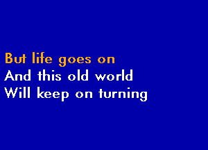 But life goes on

And this old world
Will keep on turning