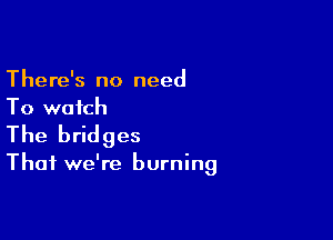 There's no need
To watch

The bridges

Thai we're burning