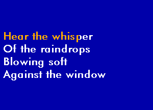 Hear the whisper
Ot the raindrops

Blowing sott
Against the window