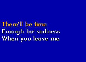 There'll be time

Enough for sadness
When you leave me