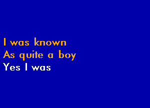 I was known

As quite a boy
Yes I was