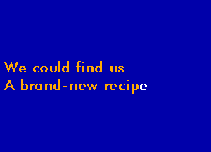 We could find us

A brand-new recipe