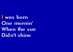 I was born
One mornin'

When the sun
Did n'f shine