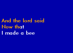 And the lord said

Now that
I made a bee