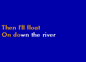 Then I'll float

On down the river