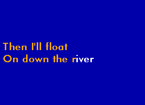 Then I'll float

On down the river