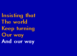 Insisfing that
The world

Keep turning
Our way
And our way