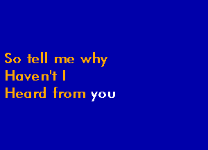 So tell me why

Haven't I
Heard from you