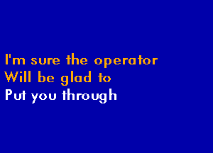 I'm sure the operator

Will be glad to
Put you through