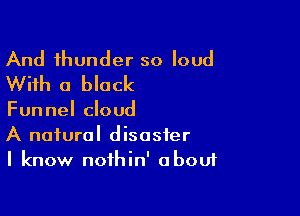 And thunder so loud
With a black

Funnel cloud
A natural disaster
I know noihin' about