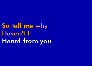 So tell me why

Haven't I
Heard from you