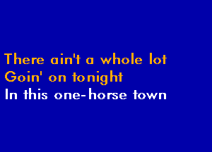There ain't a whole lot

Goin' on tonight
In this one- horse town