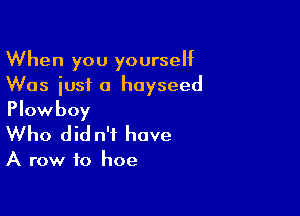 When you yourself
Was iusi a hoyseed

Plowboy
Who did n't have

A row to hoe