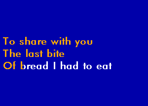 To share wiih you

The last bite
Of bread I had to eat