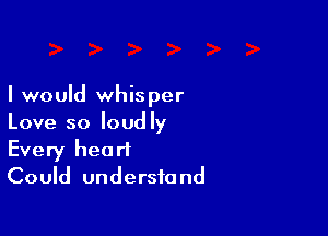 I would whisper

Love so loudly
Every heart
Could understand