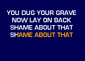 YOU DUG YOUR GRAVE
NOW LAY ON BACK
SHAME ABOUT THAT
SHAME ABOUT THAT