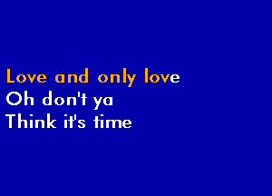 Love and only love

Oh don't ya
Think it's time