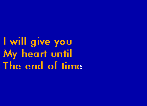 I will give you

My heart until
The end of time