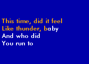 This time, did it feel
Like thunder, baby

And who did

You run to