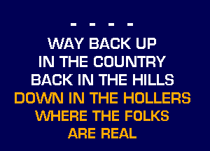 WAY BACK UP
IN THE COUNTRY
BACK IN THE HILLS

DOWN IN THE HOLLERS
VUHERE THE FOLKS
ARE REAL