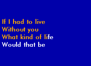 If I had to live
Without you

What kind of life
Would that be