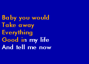 Ba by you would
Take away

Everything
Good in my life
And tell me now