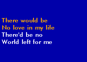 There would be

No love in my life

There'd be no
World left for me