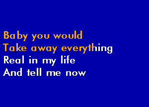 Ba by you would
Take away everything

Real in my life
And tell me now