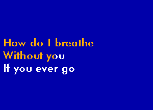 How do I breathe

Without you
If you ever go