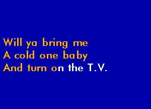 Will yo bring me

A cold one baby
And turn on the T.V.