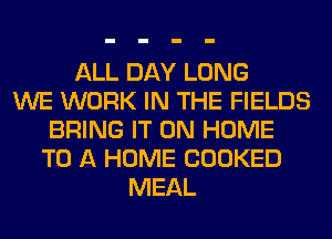 ALL DAY LONG
WE WORK IN THE FIELDS
BRING IT ON HOME
TO A HOME COOKED
MEAL