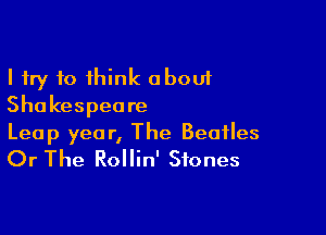 I try 10 think about
Shakespeare

Leap year, The Beatles
Or The Rollin' Stones
