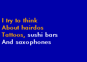 I try 10 think
About hairdos

T011003, sushi bars
And saxophones