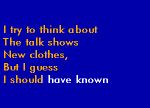 I try to think about
The talk shows

New clothesI
But I guess
I should have known