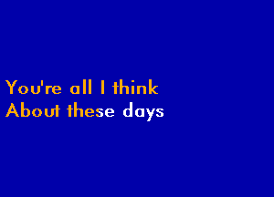 You're all I think

Aboui these days