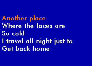 Another place
Where the faces are

So cold

I travel a night just to
Get back home