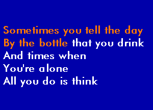 Sometimes you tell the day
By the boHIe that you drink

And times when
You're alone

All you do is think