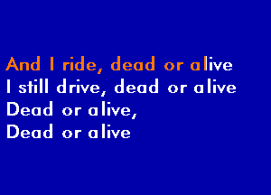 And I ride, dead or alive

I still drive, dead or alive

Dead or alive,
Dead or alive