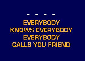 EVERYBODY
KNOWS EVERYBODY
EVERYBODY
CALLS YOU FRIEND